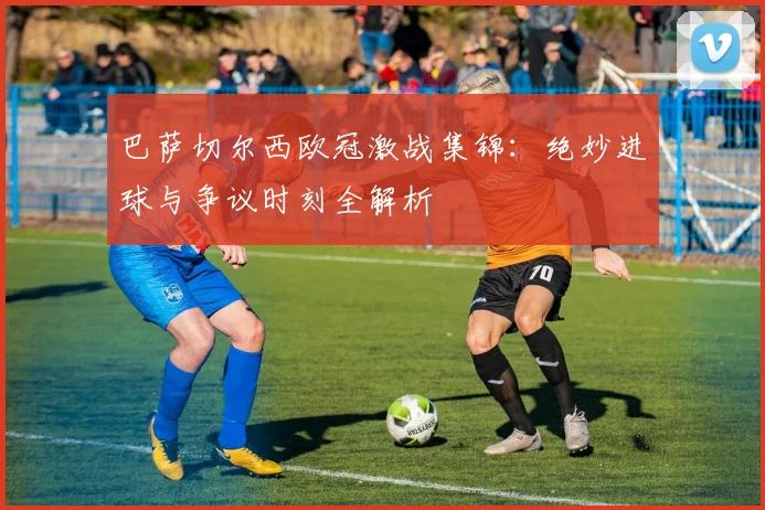 巴萨切尔西欧冠激战集锦：绝妙进球与争议时刻全解析