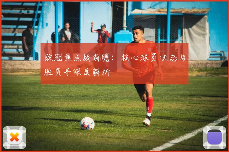 欧冠焦点战前瞻：核心球员状态与胜负手深度解析