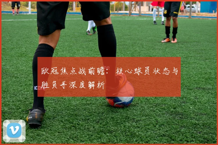 欧冠焦点战前瞻：核心球员状态与胜负手深度解析