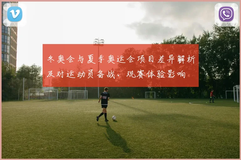 冬奥会与夏季奥运会项目差异解析及对运动员备战、观赛体验影响