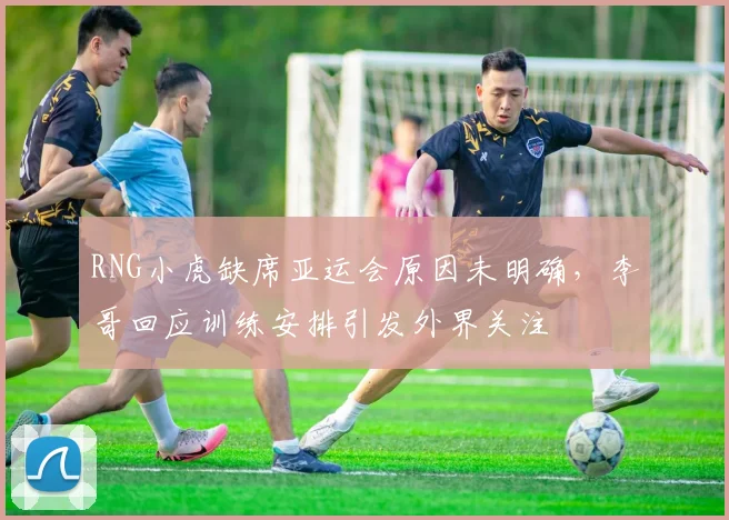 RNG小虎缺席亚运会原因未明确，李哥回应训练安排引发外界关注